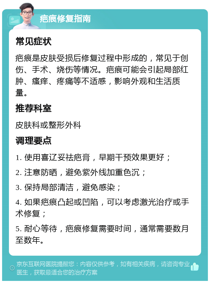 疤痕修复指南 常见症状 疤痕是皮肤受损后修复过程中形成的，常见于创伤、手术、烧伤等情况。疤痕可能会引起局部红肿、瘙痒、疼痛等不适感，影响外观和生活质量。 推荐科室 皮肤科或整形外科 调理要点 1. 使用喜辽妥祛疤膏，早期干预效果更好； 2. 注意防晒，避免紫外线加重色沉； 3. 保持局部清洁，避免感染； 4. 如果疤痕凸起或凹陷，可以考虑激光治疗或手术修复； 5. 耐心等待，疤痕修复需要时间，通常需要数月至数年。