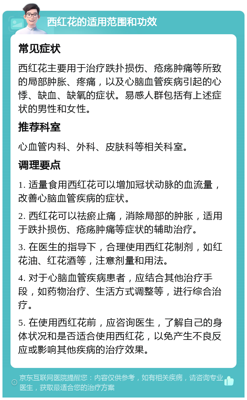 西红花的适用范围和功效 常见症状 西红花主要用于治疗跌扑损伤、疮疡肿痛等所致的局部肿胀、疼痛，以及心脑血管疾病引起的心悸、缺血、缺氧的症状。易感人群包括有上述症状的男性和女性。 推荐科室 心血管内科、外科、皮肤科等相关科室。 调理要点 1. 适量食用西红花可以增加冠状动脉的血流量，改善心脑血管疾病的症状。 2. 西红花可以祛瘀止痛，消除局部的肿胀，适用于跌扑损伤、疮疡肿痛等症状的辅助治疗。 3. 在医生的指导下，合理使用西红花制剂，如红花油、红花酒等，注意剂量和用法。 4. 对于心脑血管疾病患者，应结合其他治疗手段，如药物治疗、生活方式调整等，进行综合治疗。 5. 在使用西红花前，应咨询医生，了解自己的身体状况和是否适合使用西红花，以免产生不良反应或影响其他疾病的治疗效果。