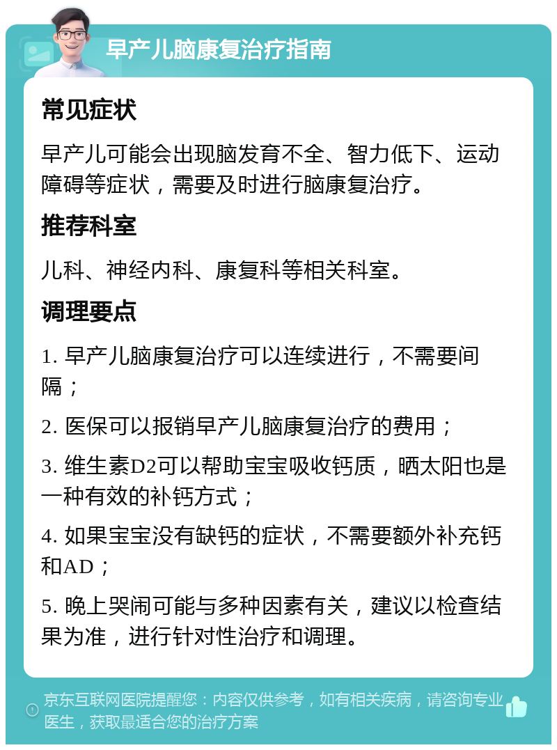 早产儿脑康复治疗指南 常见症状 早产儿可能会出现脑发育不全、智力低下、运动障碍等症状，需要及时进行脑康复治疗。 推荐科室 儿科、神经内科、康复科等相关科室。 调理要点 1. 早产儿脑康复治疗可以连续进行，不需要间隔； 2. 医保可以报销早产儿脑康复治疗的费用； 3. 维生素D2可以帮助宝宝吸收钙质，晒太阳也是一种有效的补钙方式； 4. 如果宝宝没有缺钙的症状，不需要额外补充钙和AD； 5. 晚上哭闹可能与多种因素有关，建议以检查结果为准，进行针对性治疗和调理。