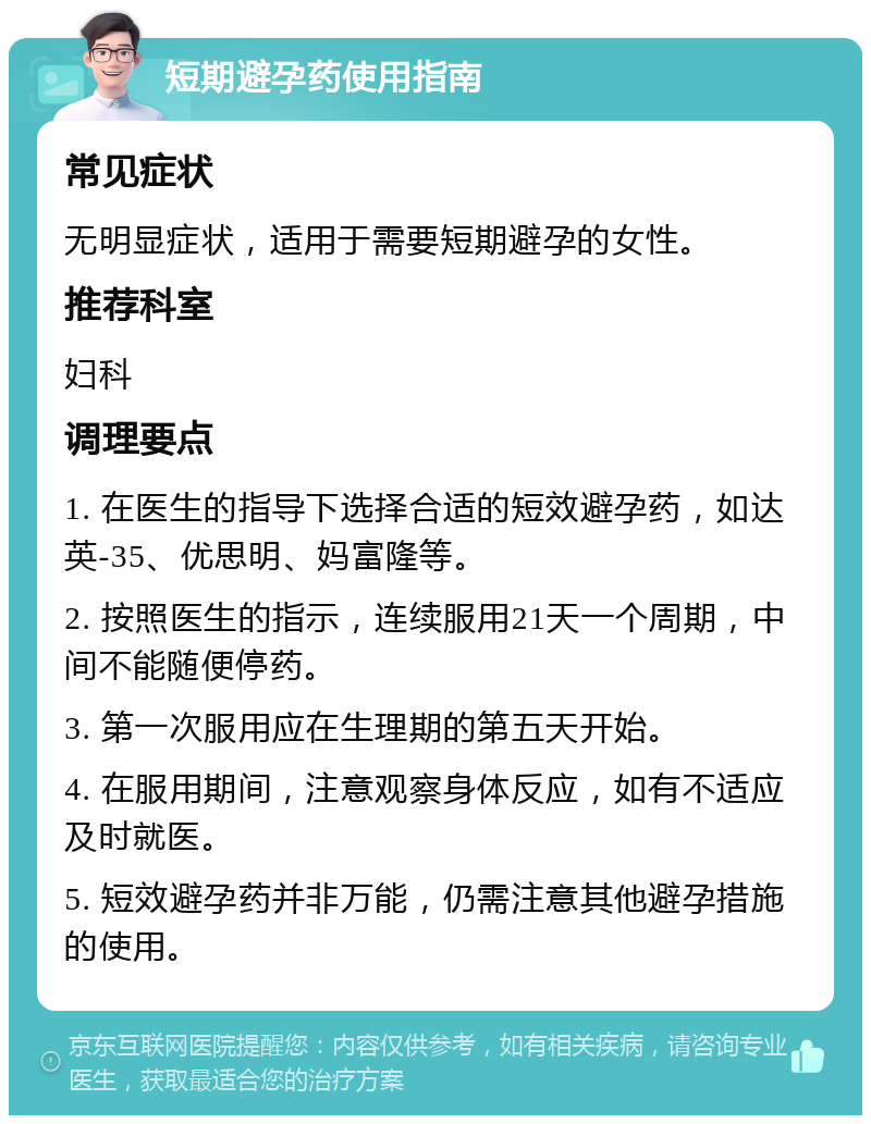 短期避孕药使用指南 常见症状 无明显症状，适用于需要短期避孕的女性。 推荐科室 妇科 调理要点 1. 在医生的指导下选择合适的短效避孕药，如达英-35、优思明、妈富隆等。 2. 按照医生的指示，连续服用21天一个周期，中间不能随便停药。 3. 第一次服用应在生理期的第五天开始。 4. 在服用期间，注意观察身体反应，如有不适应及时就医。 5. 短效避孕药并非万能，仍需注意其他避孕措施的使用。