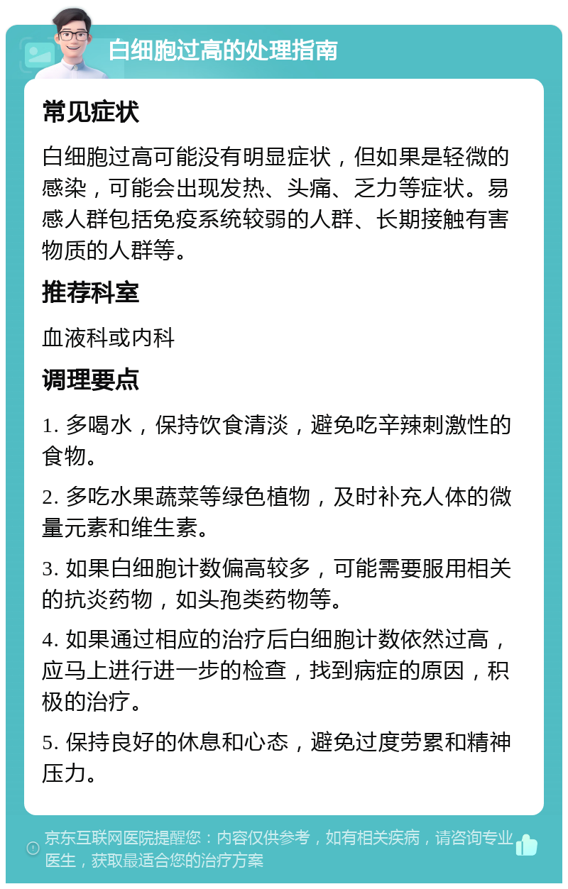 白细胞过高的处理指南 常见症状 白细胞过高可能没有明显症状，但如果是轻微的感染，可能会出现发热、头痛、乏力等症状。易感人群包括免疫系统较弱的人群、长期接触有害物质的人群等。 推荐科室 血液科或内科 调理要点 1. 多喝水，保持饮食清淡，避免吃辛辣刺激性的食物。 2. 多吃水果蔬菜等绿色植物，及时补充人体的微量元素和维生素。 3. 如果白细胞计数偏高较多，可能需要服用相关的抗炎药物，如头孢类药物等。 4. 如果通过相应的治疗后白细胞计数依然过高，应马上进行进一步的检查，找到病症的原因，积极的治疗。 5. 保持良好的休息和心态，避免过度劳累和精神压力。