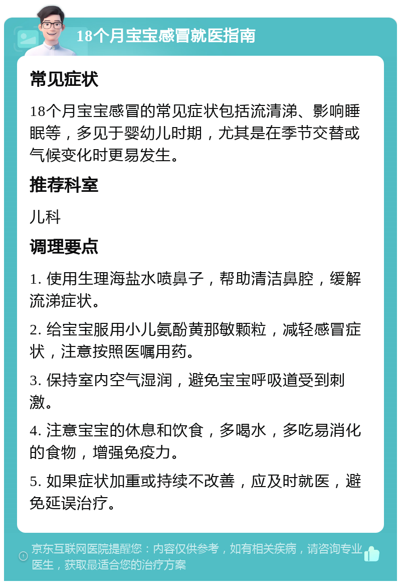 18个月宝宝感冒就医指南 常见症状 18个月宝宝感冒的常见症状包括流清涕、影响睡眠等，多见于婴幼儿时期，尤其是在季节交替或气候变化时更易发生。 推荐科室 儿科 调理要点 1. 使用生理海盐水喷鼻子，帮助清洁鼻腔，缓解流涕症状。 2. 给宝宝服用小儿氨酚黄那敏颗粒，减轻感冒症状，注意按照医嘱用药。 3. 保持室内空气湿润，避免宝宝呼吸道受到刺激。 4. 注意宝宝的休息和饮食，多喝水，多吃易消化的食物，增强免疫力。 5. 如果症状加重或持续不改善，应及时就医，避免延误治疗。