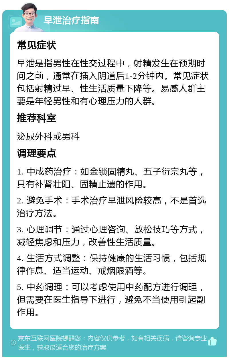 早泄治疗指南 常见症状 早泄是指男性在性交过程中，射精发生在预期时间之前，通常在插入阴道后1-2分钟内。常见症状包括射精过早、性生活质量下降等。易感人群主要是年轻男性和有心理压力的人群。 推荐科室 泌尿外科或男科 调理要点 1. 中成药治疗：如金锁固精丸、五子衍宗丸等，具有补肾壮阳、固精止遗的作用。 2. 避免手术：手术治疗早泄风险较高，不是首选治疗方法。 3. 心理调节：通过心理咨询、放松技巧等方式，减轻焦虑和压力，改善性生活质量。 4. 生活方式调整：保持健康的生活习惯，包括规律作息、适当运动、戒烟限酒等。 5. 中药调理：可以考虑使用中药配方进行调理，但需要在医生指导下进行，避免不当使用引起副作用。