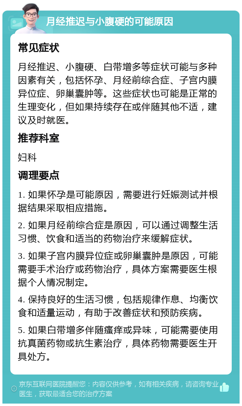 月经推迟与小腹硬的可能原因 常见症状 月经推迟、小腹硬、白带增多等症状可能与多种因素有关，包括怀孕、月经前综合症、子宫内膜异位症、卵巢囊肿等。这些症状也可能是正常的生理变化，但如果持续存在或伴随其他不适，建议及时就医。 推荐科室 妇科 调理要点 1. 如果怀孕是可能原因，需要进行妊娠测试并根据结果采取相应措施。 2. 如果月经前综合症是原因，可以通过调整生活习惯、饮食和适当的药物治疗来缓解症状。 3. 如果子宫内膜异位症或卵巢囊肿是原因，可能需要手术治疗或药物治疗，具体方案需要医生根据个人情况制定。 4. 保持良好的生活习惯，包括规律作息、均衡饮食和适量运动，有助于改善症状和预防疾病。 5. 如果白带增多伴随瘙痒或异味，可能需要使用抗真菌药物或抗生素治疗，具体药物需要医生开具处方。