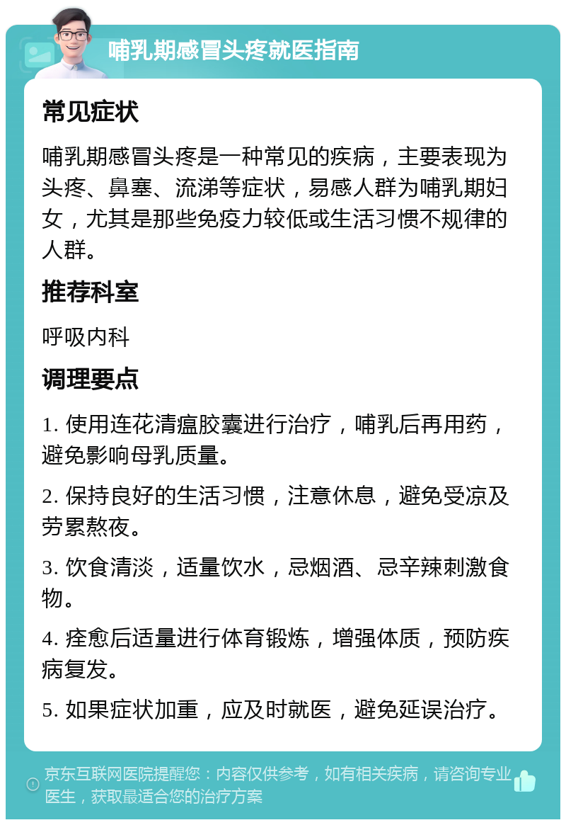 哺乳期感冒头疼就医指南 常见症状 哺乳期感冒头疼是一种常见的疾病，主要表现为头疼、鼻塞、流涕等症状，易感人群为哺乳期妇女，尤其是那些免疫力较低或生活习惯不规律的人群。 推荐科室 呼吸内科 调理要点 1. 使用连花清瘟胶囊进行治疗，哺乳后再用药，避免影响母乳质量。 2. 保持良好的生活习惯，注意休息，避免受凉及劳累熬夜。 3. 饮食清淡，适量饮水，忌烟酒、忌辛辣刺激食物。 4. 痊愈后适量进行体育锻炼，增强体质，预防疾病复发。 5. 如果症状加重，应及时就医，避免延误治疗。