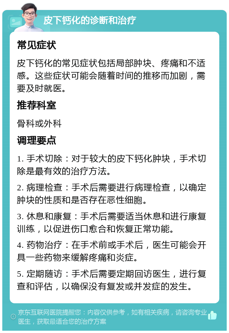 皮下钙化的诊断和治疗 常见症状 皮下钙化的常见症状包括局部肿块、疼痛和不适感。这些症状可能会随着时间的推移而加剧，需要及时就医。 推荐科室 骨科或外科 调理要点 1. 手术切除：对于较大的皮下钙化肿块，手术切除是最有效的治疗方法。 2. 病理检查：手术后需要进行病理检查，以确定肿块的性质和是否存在恶性细胞。 3. 休息和康复：手术后需要适当休息和进行康复训练，以促进伤口愈合和恢复正常功能。 4. 药物治疗：在手术前或手术后，医生可能会开具一些药物来缓解疼痛和炎症。 5. 定期随访：手术后需要定期回访医生，进行复查和评估，以确保没有复发或并发症的发生。