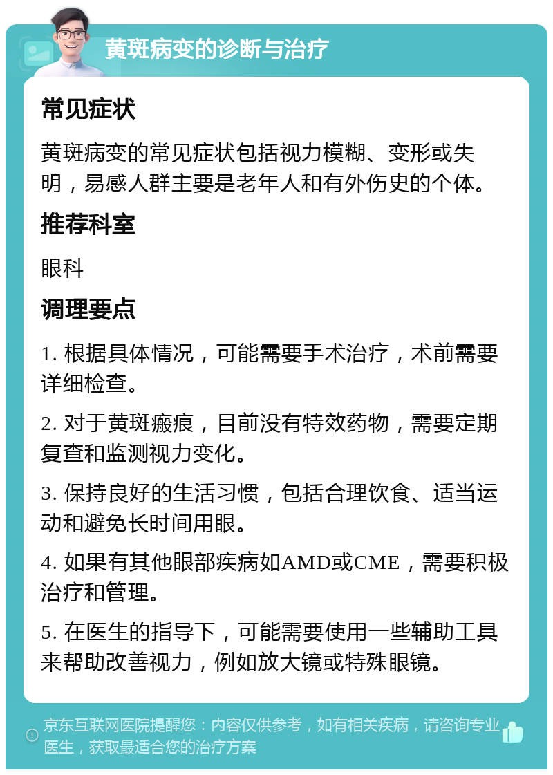 黄斑病变的诊断与治疗 常见症状 黄斑病变的常见症状包括视力模糊、变形或失明，易感人群主要是老年人和有外伤史的个体。 推荐科室 眼科 调理要点 1. 根据具体情况，可能需要手术治疗，术前需要详细检查。 2. 对于黄斑瘢痕，目前没有特效药物，需要定期复查和监测视力变化。 3. 保持良好的生活习惯，包括合理饮食、适当运动和避免长时间用眼。 4. 如果有其他眼部疾病如AMD或CME，需要积极治疗和管理。 5. 在医生的指导下，可能需要使用一些辅助工具来帮助改善视力，例如放大镜或特殊眼镜。