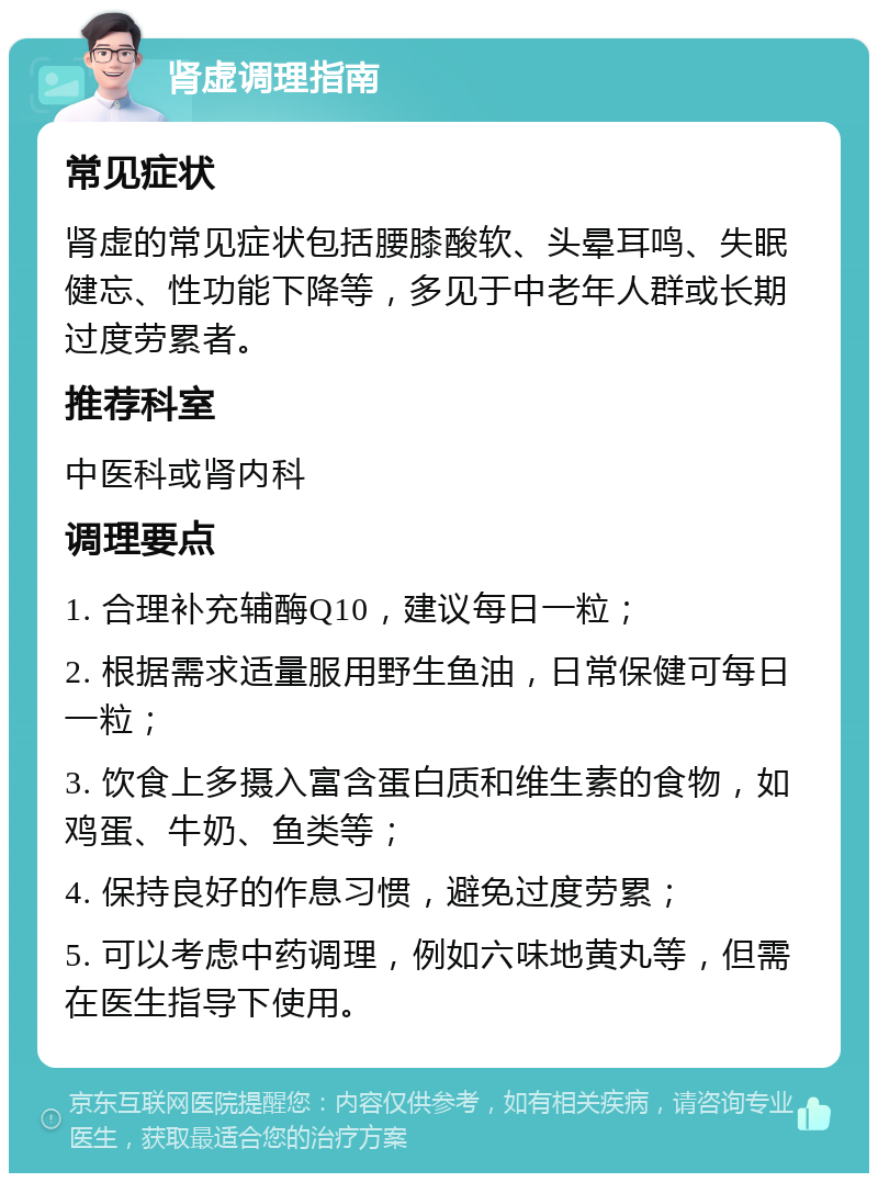 肾虚调理指南 常见症状 肾虚的常见症状包括腰膝酸软、头晕耳鸣、失眠健忘、性功能下降等，多见于中老年人群或长期过度劳累者。 推荐科室 中医科或肾内科 调理要点 1. 合理补充辅酶Q10，建议每日一粒； 2. 根据需求适量服用野生鱼油，日常保健可每日一粒； 3. 饮食上多摄入富含蛋白质和维生素的食物，如鸡蛋、牛奶、鱼类等； 4. 保持良好的作息习惯，避免过度劳累； 5. 可以考虑中药调理，例如六味地黄丸等，但需在医生指导下使用。