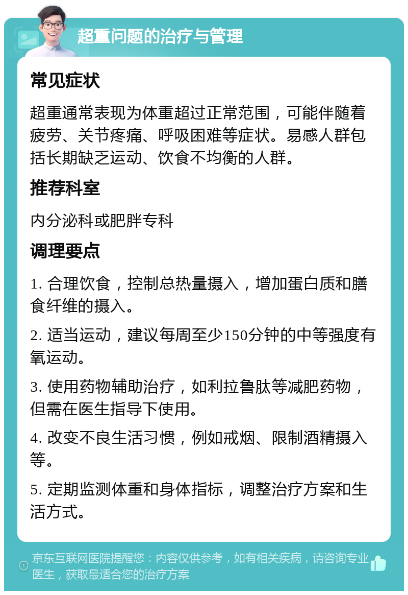 超重问题的治疗与管理 常见症状 超重通常表现为体重超过正常范围，可能伴随着疲劳、关节疼痛、呼吸困难等症状。易感人群包括长期缺乏运动、饮食不均衡的人群。 推荐科室 内分泌科或肥胖专科 调理要点 1. 合理饮食，控制总热量摄入，增加蛋白质和膳食纤维的摄入。 2. 适当运动，建议每周至少150分钟的中等强度有氧运动。 3. 使用药物辅助治疗，如利拉鲁肽等减肥药物，但需在医生指导下使用。 4. 改变不良生活习惯，例如戒烟、限制酒精摄入等。 5. 定期监测体重和身体指标，调整治疗方案和生活方式。