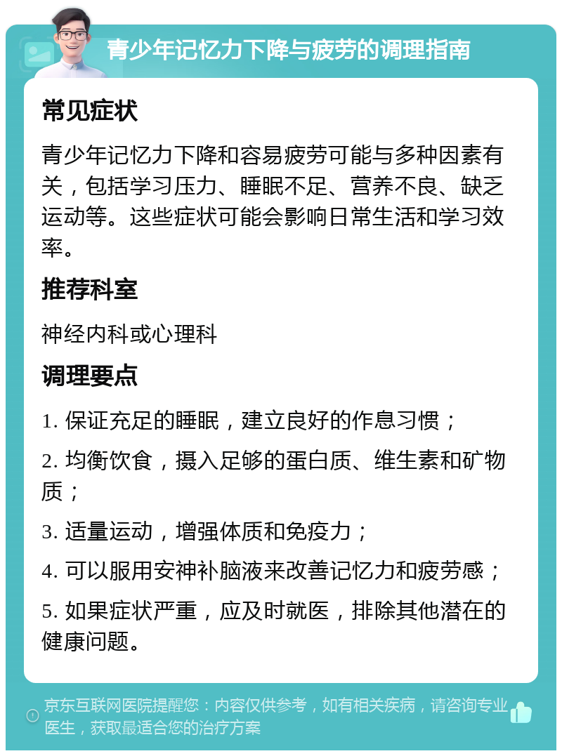 青少年记忆力下降与疲劳的调理指南 常见症状 青少年记忆力下降和容易疲劳可能与多种因素有关，包括学习压力、睡眠不足、营养不良、缺乏运动等。这些症状可能会影响日常生活和学习效率。 推荐科室 神经内科或心理科 调理要点 1. 保证充足的睡眠，建立良好的作息习惯； 2. 均衡饮食，摄入足够的蛋白质、维生素和矿物质； 3. 适量运动，增强体质和免疫力； 4. 可以服用安神补脑液来改善记忆力和疲劳感； 5. 如果症状严重，应及时就医，排除其他潜在的健康问题。