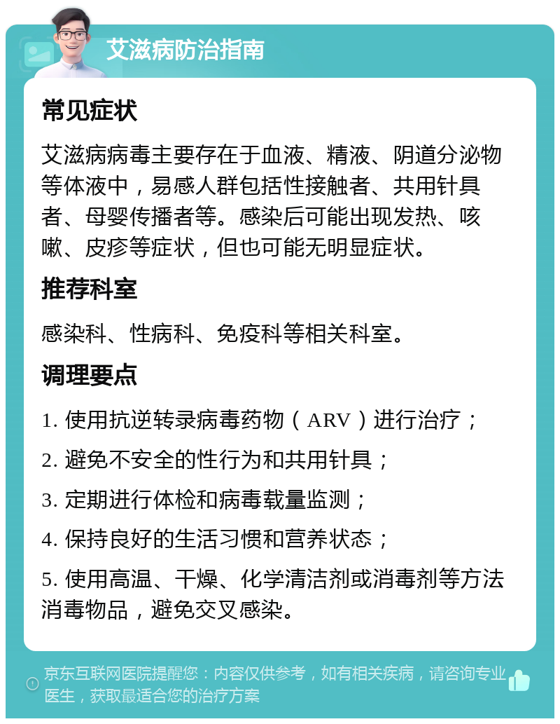 艾滋病防治指南 常见症状 艾滋病病毒主要存在于血液、精液、阴道分泌物等体液中，易感人群包括性接触者、共用针具者、母婴传播者等。感染后可能出现发热、咳嗽、皮疹等症状，但也可能无明显症状。 推荐科室 感染科、性病科、免疫科等相关科室。 调理要点 1. 使用抗逆转录病毒药物（ARV）进行治疗； 2. 避免不安全的性行为和共用针具； 3. 定期进行体检和病毒载量监测； 4. 保持良好的生活习惯和营养状态； 5. 使用高温、干燥、化学清洁剂或消毒剂等方法消毒物品，避免交叉感染。