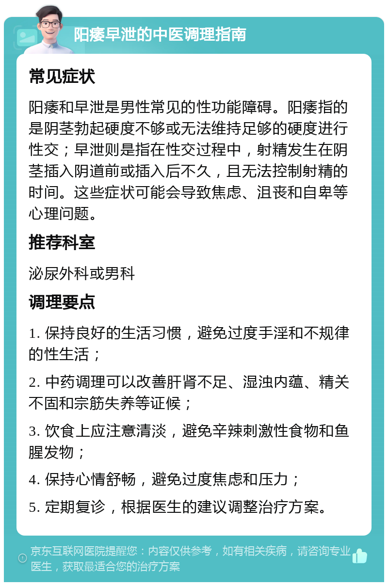 阳痿早泄的中医调理指南 常见症状 阳痿和早泄是男性常见的性功能障碍。阳痿指的是阴茎勃起硬度不够或无法维持足够的硬度进行性交；早泄则是指在性交过程中，射精发生在阴茎插入阴道前或插入后不久，且无法控制射精的时间。这些症状可能会导致焦虑、沮丧和自卑等心理问题。 推荐科室 泌尿外科或男科 调理要点 1. 保持良好的生活习惯，避免过度手淫和不规律的性生活； 2. 中药调理可以改善肝肾不足、湿浊内蕴、精关不固和宗筋失养等证候； 3. 饮食上应注意清淡，避免辛辣刺激性食物和鱼腥发物； 4. 保持心情舒畅，避免过度焦虑和压力； 5. 定期复诊，根据医生的建议调整治疗方案。