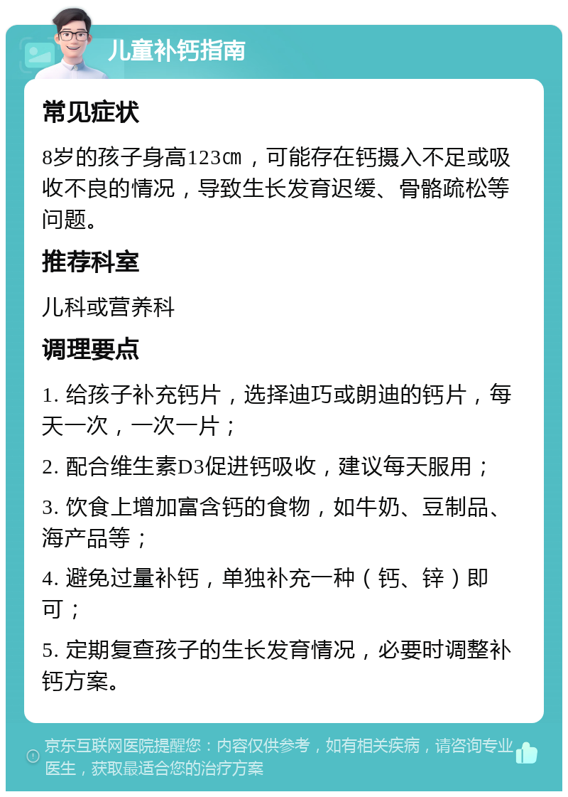 儿童补钙指南 常见症状 8岁的孩子身高123㎝，可能存在钙摄入不足或吸收不良的情况，导致生长发育迟缓、骨骼疏松等问题。 推荐科室 儿科或营养科 调理要点 1. 给孩子补充钙片，选择迪巧或朗迪的钙片，每天一次，一次一片； 2. 配合维生素D3促进钙吸收，建议每天服用； 3. 饮食上增加富含钙的食物，如牛奶、豆制品、海产品等； 4. 避免过量补钙，单独补充一种（钙、锌）即可； 5. 定期复查孩子的生长发育情况，必要时调整补钙方案。