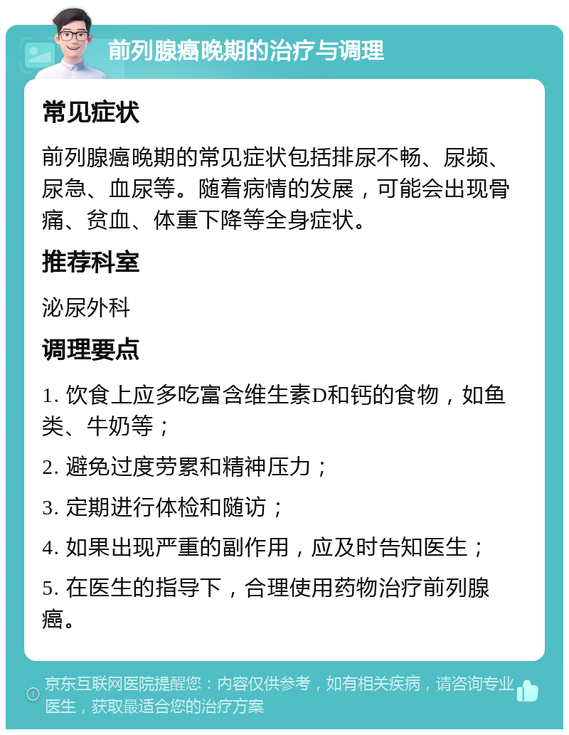 前列腺癌晚期的治疗与调理 常见症状 前列腺癌晚期的常见症状包括排尿不畅、尿频、尿急、血尿等。随着病情的发展，可能会出现骨痛、贫血、体重下降等全身症状。 推荐科室 泌尿外科 调理要点 1. 饮食上应多吃富含维生素D和钙的食物，如鱼类、牛奶等； 2. 避免过度劳累和精神压力； 3. 定期进行体检和随访； 4. 如果出现严重的副作用，应及时告知医生； 5. 在医生的指导下，合理使用药物治疗前列腺癌。