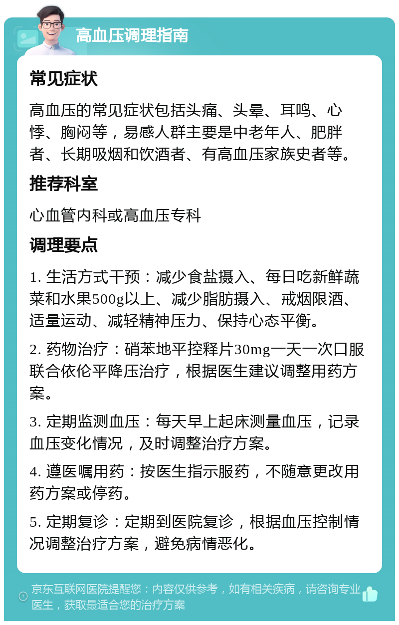 高血压调理指南 常见症状 高血压的常见症状包括头痛、头晕、耳鸣、心悸、胸闷等，易感人群主要是中老年人、肥胖者、长期吸烟和饮酒者、有高血压家族史者等。 推荐科室 心血管内科或高血压专科 调理要点 1. 生活方式干预：减少食盐摄入、每日吃新鲜蔬菜和水果500g以上、减少脂肪摄入、戒烟限酒、适量运动、减轻精神压力、保持心态平衡。 2. 药物治疗：硝苯地平控释片30mg一天一次口服联合依伦平降压治疗，根据医生建议调整用药方案。 3. 定期监测血压：每天早上起床测量血压，记录血压变化情况，及时调整治疗方案。 4. 遵医嘱用药：按医生指示服药，不随意更改用药方案或停药。 5. 定期复诊：定期到医院复诊，根据血压控制情况调整治疗方案，避免病情恶化。