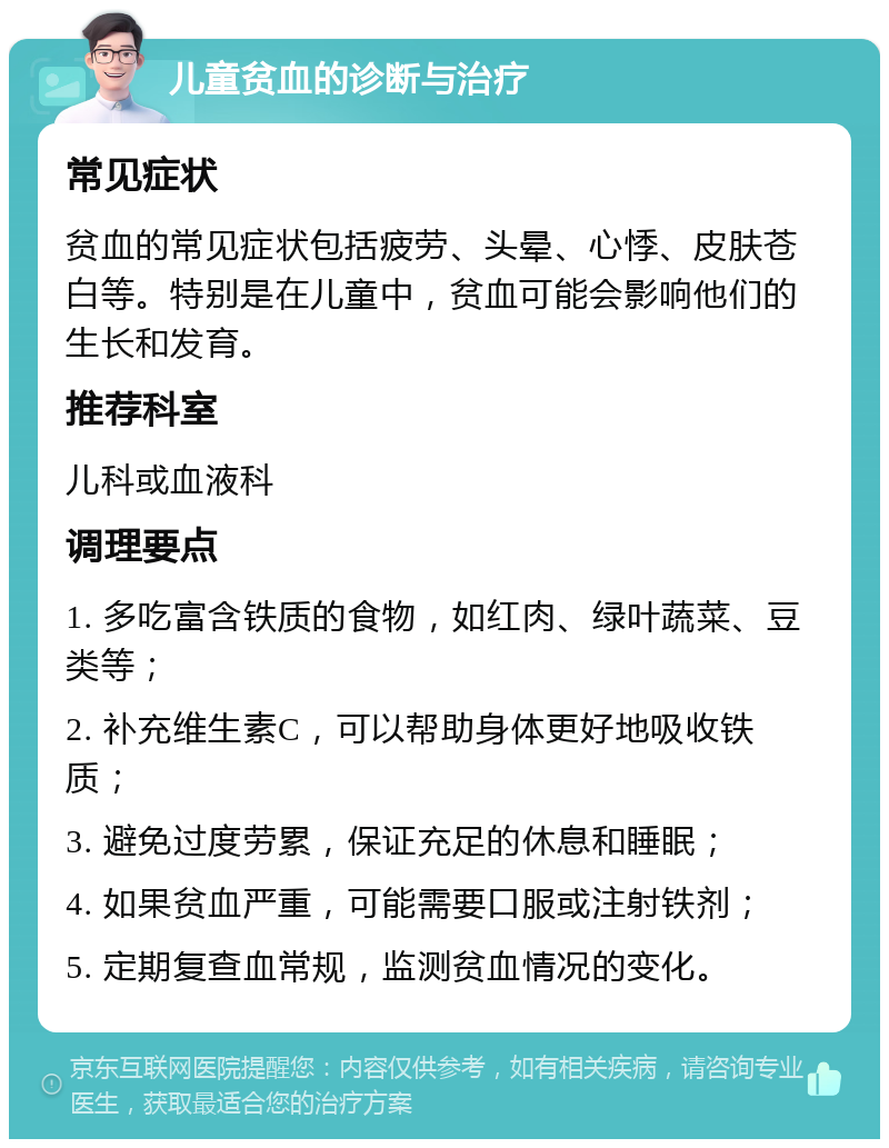 儿童贫血的诊断与治疗 常见症状 贫血的常见症状包括疲劳、头晕、心悸、皮肤苍白等。特别是在儿童中，贫血可能会影响他们的生长和发育。 推荐科室 儿科或血液科 调理要点 1. 多吃富含铁质的食物，如红肉、绿叶蔬菜、豆类等； 2. 补充维生素C，可以帮助身体更好地吸收铁质； 3. 避免过度劳累，保证充足的休息和睡眠； 4. 如果贫血严重，可能需要口服或注射铁剂； 5. 定期复查血常规，监测贫血情况的变化。