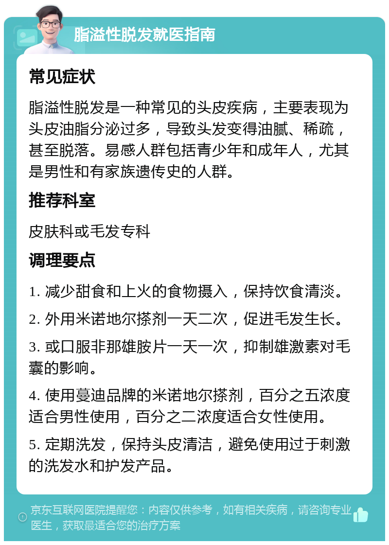 脂溢性脱发就医指南 常见症状 脂溢性脱发是一种常见的头皮疾病，主要表现为头皮油脂分泌过多，导致头发变得油腻、稀疏，甚至脱落。易感人群包括青少年和成年人，尤其是男性和有家族遗传史的人群。 推荐科室 皮肤科或毛发专科 调理要点 1. 减少甜食和上火的食物摄入，保持饮食清淡。 2. 外用米诺地尔搽剂一天二次，促进毛发生长。 3. 或口服非那雄胺片一天一次，抑制雄激素对毛囊的影响。 4. 使用蔓迪品牌的米诺地尔搽剂，百分之五浓度适合男性使用，百分之二浓度适合女性使用。 5. 定期洗发，保持头皮清洁，避免使用过于刺激的洗发水和护发产品。