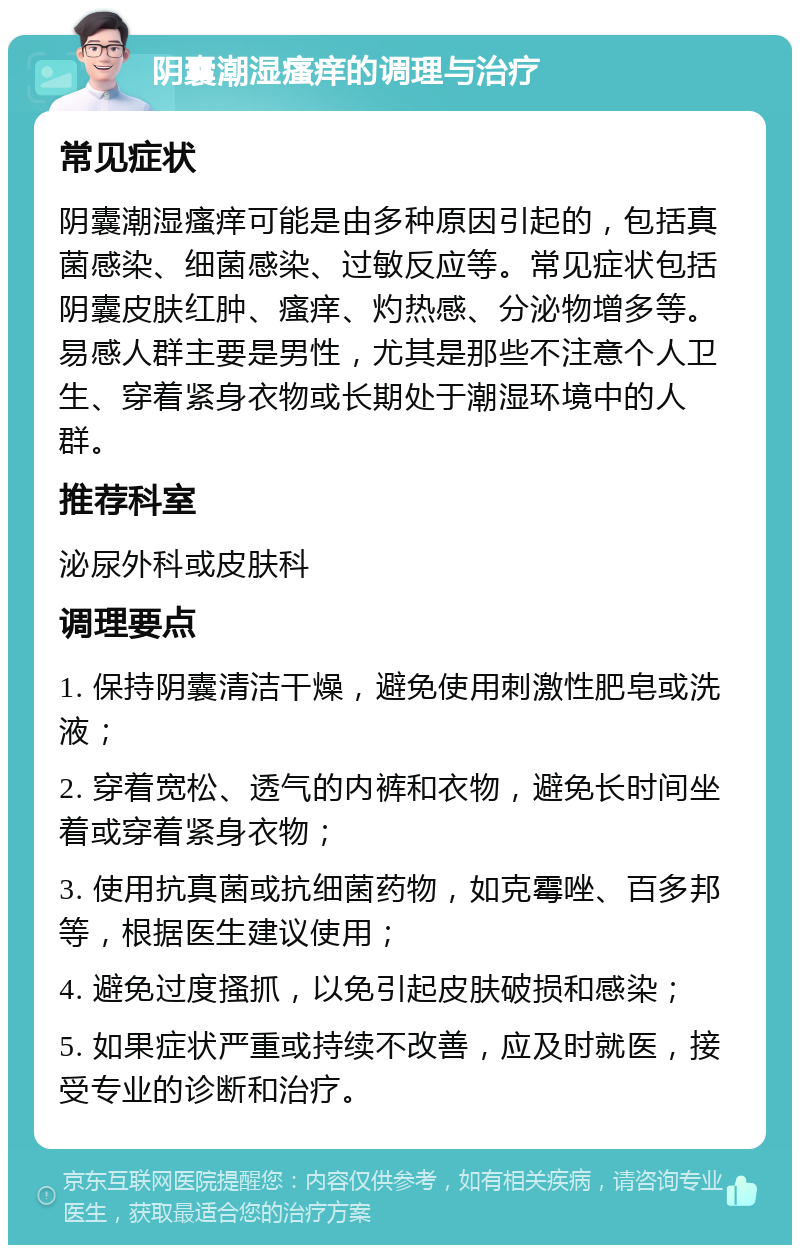 阴囊潮湿瘙痒的调理与治疗 常见症状 阴囊潮湿瘙痒可能是由多种原因引起的，包括真菌感染、细菌感染、过敏反应等。常见症状包括阴囊皮肤红肿、瘙痒、灼热感、分泌物增多等。易感人群主要是男性，尤其是那些不注意个人卫生、穿着紧身衣物或长期处于潮湿环境中的人群。 推荐科室 泌尿外科或皮肤科 调理要点 1. 保持阴囊清洁干燥，避免使用刺激性肥皂或洗液； 2. 穿着宽松、透气的内裤和衣物，避免长时间坐着或穿着紧身衣物； 3. 使用抗真菌或抗细菌药物，如克霉唑、百多邦等，根据医生建议使用； 4. 避免过度搔抓，以免引起皮肤破损和感染； 5. 如果症状严重或持续不改善，应及时就医，接受专业的诊断和治疗。