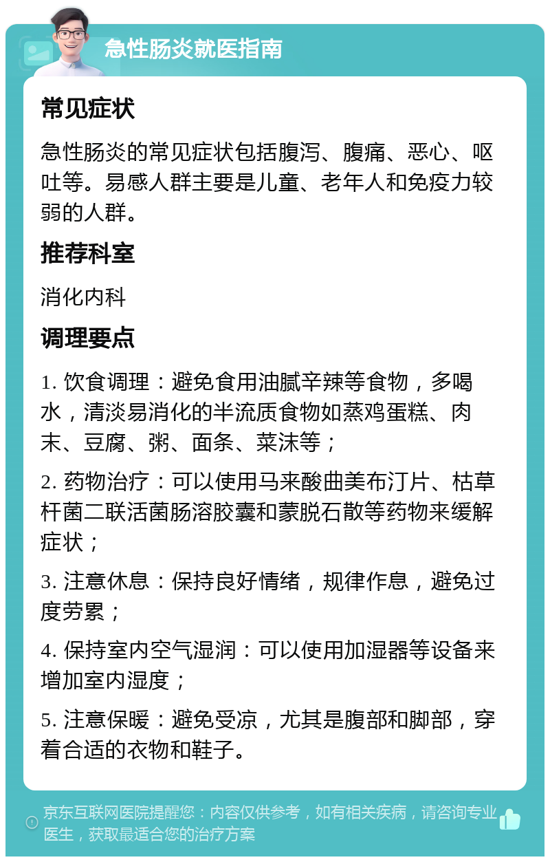 急性肠炎就医指南 常见症状 急性肠炎的常见症状包括腹泻、腹痛、恶心、呕吐等。易感人群主要是儿童、老年人和免疫力较弱的人群。 推荐科室 消化内科 调理要点 1. 饮食调理：避免食用油腻辛辣等食物，多喝水，清淡易消化的半流质食物如蒸鸡蛋糕、肉末、豆腐、粥、面条、菜沫等； 2. 药物治疗：可以使用马来酸曲美布汀片、枯草杆菌二联活菌肠溶胶囊和蒙脱石散等药物来缓解症状； 3. 注意休息：保持良好情绪，规律作息，避免过度劳累； 4. 保持室内空气湿润：可以使用加湿器等设备来增加室内湿度； 5. 注意保暖：避免受凉，尤其是腹部和脚部，穿着合适的衣物和鞋子。