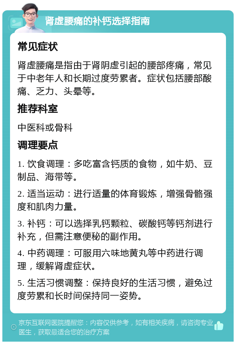 肾虚腰痛的补钙选择指南 常见症状 肾虚腰痛是指由于肾阴虚引起的腰部疼痛，常见于中老年人和长期过度劳累者。症状包括腰部酸痛、乏力、头晕等。 推荐科室 中医科或骨科 调理要点 1. 饮食调理：多吃富含钙质的食物，如牛奶、豆制品、海带等。 2. 适当运动：进行适量的体育锻炼，增强骨骼强度和肌肉力量。 3. 补钙：可以选择乳钙颗粒、碳酸钙等钙剂进行补充，但需注意便秘的副作用。 4. 中药调理：可服用六味地黄丸等中药进行调理，缓解肾虚症状。 5. 生活习惯调整：保持良好的生活习惯，避免过度劳累和长时间保持同一姿势。