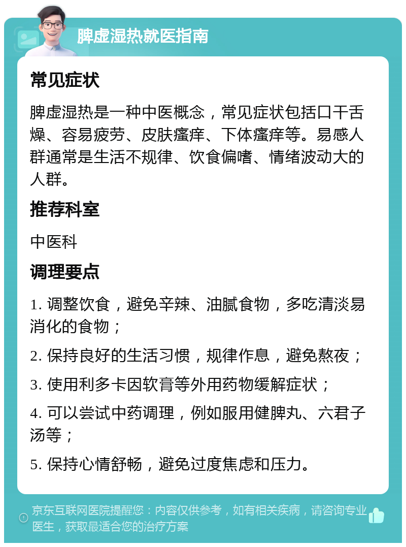 脾虚湿热就医指南 常见症状 脾虚湿热是一种中医概念，常见症状包括口干舌燥、容易疲劳、皮肤瘙痒、下体瘙痒等。易感人群通常是生活不规律、饮食偏嗜、情绪波动大的人群。 推荐科室 中医科 调理要点 1. 调整饮食，避免辛辣、油腻食物，多吃清淡易消化的食物； 2. 保持良好的生活习惯，规律作息，避免熬夜； 3. 使用利多卡因软膏等外用药物缓解症状； 4. 可以尝试中药调理，例如服用健脾丸、六君子汤等； 5. 保持心情舒畅，避免过度焦虑和压力。