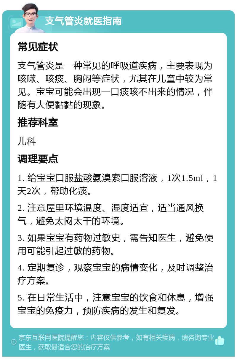 支气管炎就医指南 常见症状 支气管炎是一种常见的呼吸道疾病，主要表现为咳嗽、咳痰、胸闷等症状，尤其在儿童中较为常见。宝宝可能会出现一口痰咳不出来的情况，伴随有大便黏黏的现象。 推荐科室 儿科 调理要点 1. 给宝宝口服盐酸氨溴索口服溶液，1次1.5ml，1天2次，帮助化痰。 2. 注意屋里环境温度、湿度适宜，适当通风换气，避免太闷太干的环境。 3. 如果宝宝有药物过敏史，需告知医生，避免使用可能引起过敏的药物。 4. 定期复诊，观察宝宝的病情变化，及时调整治疗方案。 5. 在日常生活中，注意宝宝的饮食和休息，增强宝宝的免疫力，预防疾病的发生和复发。