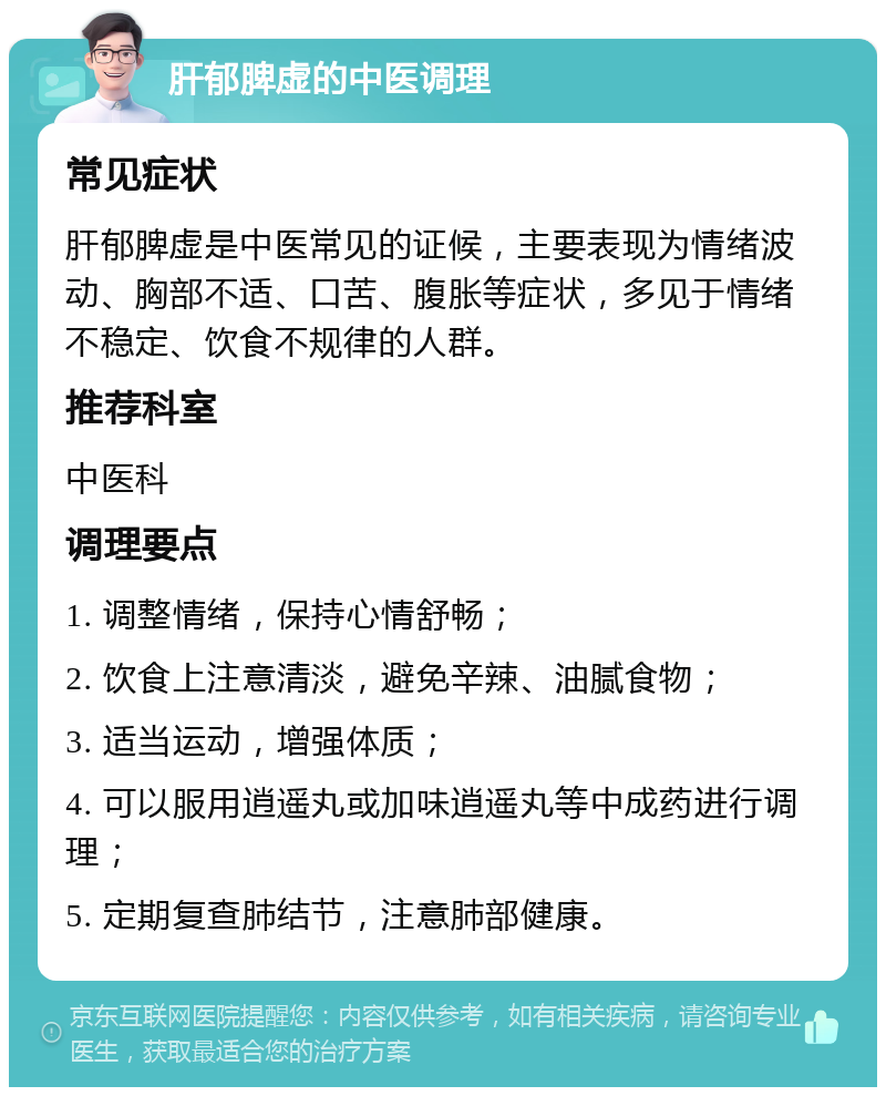 肝郁脾虚的中医调理 常见症状 肝郁脾虚是中医常见的证候，主要表现为情绪波动、胸部不适、口苦、腹胀等症状，多见于情绪不稳定、饮食不规律的人群。 推荐科室 中医科 调理要点 1. 调整情绪，保持心情舒畅； 2. 饮食上注意清淡，避免辛辣、油腻食物； 3. 适当运动，增强体质； 4. 可以服用逍遥丸或加味逍遥丸等中成药进行调理； 5. 定期复查肺结节，注意肺部健康。