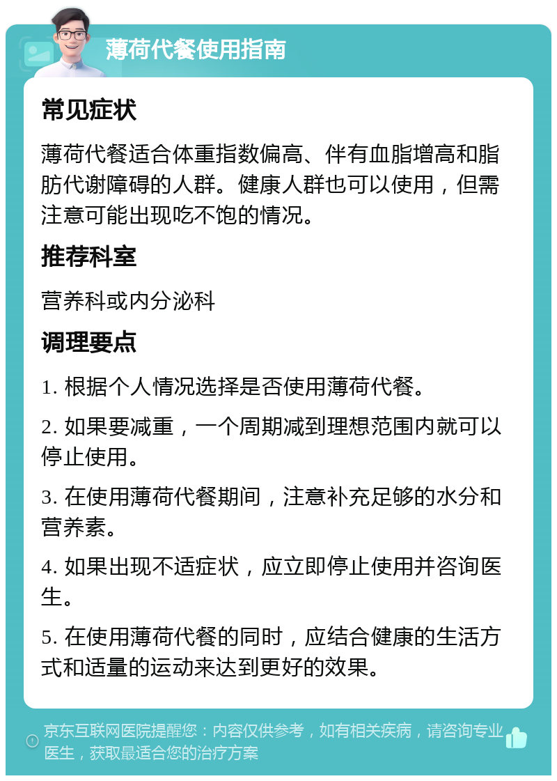 薄荷代餐使用指南 常见症状 薄荷代餐适合体重指数偏高、伴有血脂增高和脂肪代谢障碍的人群。健康人群也可以使用，但需注意可能出现吃不饱的情况。 推荐科室 营养科或内分泌科 调理要点 1. 根据个人情况选择是否使用薄荷代餐。 2. 如果要减重，一个周期减到理想范围内就可以停止使用。 3. 在使用薄荷代餐期间，注意补充足够的水分和营养素。 4. 如果出现不适症状，应立即停止使用并咨询医生。 5. 在使用薄荷代餐的同时，应结合健康的生活方式和适量的运动来达到更好的效果。