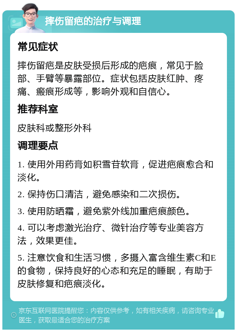 摔伤留疤的治疗与调理 常见症状 摔伤留疤是皮肤受损后形成的疤痕，常见于脸部、手臂等暴露部位。症状包括皮肤红肿、疼痛、瘢痕形成等，影响外观和自信心。 推荐科室 皮肤科或整形外科 调理要点 1. 使用外用药膏如积雪苷软膏，促进疤痕愈合和淡化。 2. 保持伤口清洁，避免感染和二次损伤。 3. 使用防晒霜，避免紫外线加重疤痕颜色。 4. 可以考虑激光治疗、微针治疗等专业美容方法，效果更佳。 5. 注意饮食和生活习惯，多摄入富含维生素C和E的食物，保持良好的心态和充足的睡眠，有助于皮肤修复和疤痕淡化。