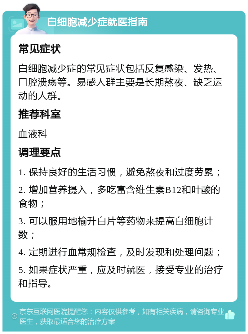 白细胞减少症就医指南 常见症状 白细胞减少症的常见症状包括反复感染、发热、口腔溃疡等。易感人群主要是长期熬夜、缺乏运动的人群。 推荐科室 血液科 调理要点 1. 保持良好的生活习惯，避免熬夜和过度劳累； 2. 增加营养摄入，多吃富含维生素B12和叶酸的食物； 3. 可以服用地榆升白片等药物来提高白细胞计数； 4. 定期进行血常规检查，及时发现和处理问题； 5. 如果症状严重，应及时就医，接受专业的治疗和指导。