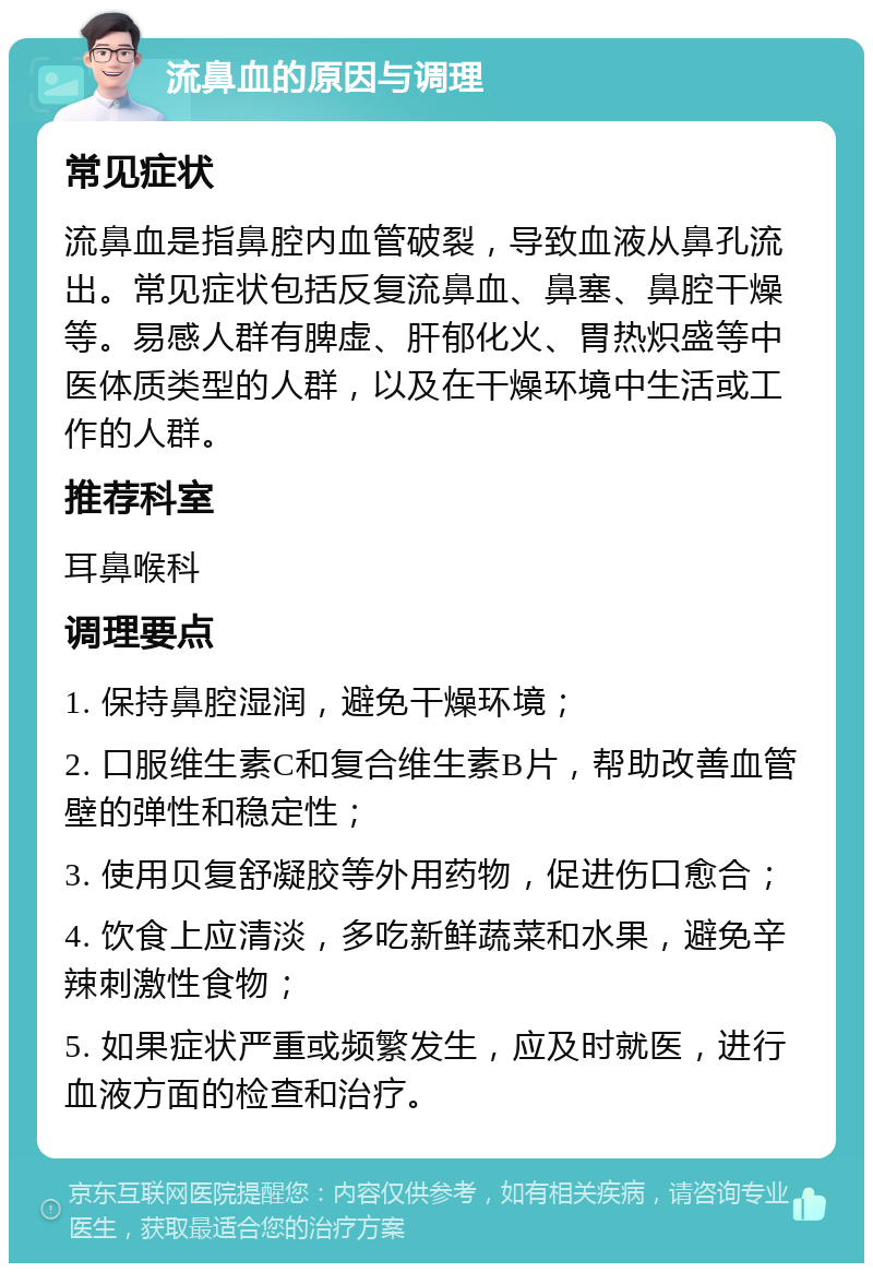 流鼻血的原因与调理 常见症状 流鼻血是指鼻腔内血管破裂，导致血液从鼻孔流出。常见症状包括反复流鼻血、鼻塞、鼻腔干燥等。易感人群有脾虚、肝郁化火、胃热炽盛等中医体质类型的人群，以及在干燥环境中生活或工作的人群。 推荐科室 耳鼻喉科 调理要点 1. 保持鼻腔湿润，避免干燥环境； 2. 口服维生素C和复合维生素B片，帮助改善血管壁的弹性和稳定性； 3. 使用贝复舒凝胶等外用药物，促进伤口愈合； 4. 饮食上应清淡，多吃新鲜蔬菜和水果，避免辛辣刺激性食物； 5. 如果症状严重或频繁发生，应及时就医，进行血液方面的检查和治疗。