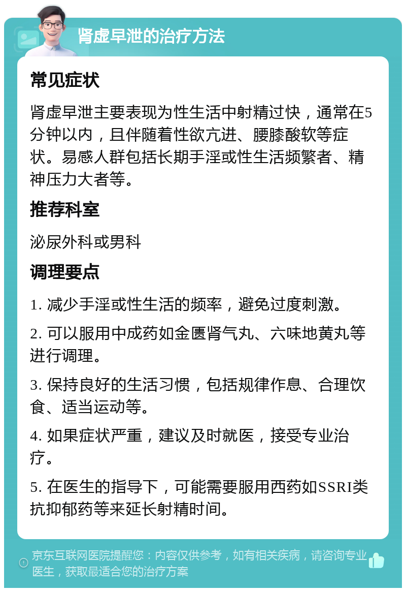 肾虚早泄的治疗方法 常见症状 肾虚早泄主要表现为性生活中射精过快，通常在5分钟以内，且伴随着性欲亢进、腰膝酸软等症状。易感人群包括长期手淫或性生活频繁者、精神压力大者等。 推荐科室 泌尿外科或男科 调理要点 1. 减少手淫或性生活的频率，避免过度刺激。 2. 可以服用中成药如金匮肾气丸、六味地黄丸等进行调理。 3. 保持良好的生活习惯，包括规律作息、合理饮食、适当运动等。 4. 如果症状严重，建议及时就医，接受专业治疗。 5. 在医生的指导下，可能需要服用西药如SSRI类抗抑郁药等来延长射精时间。