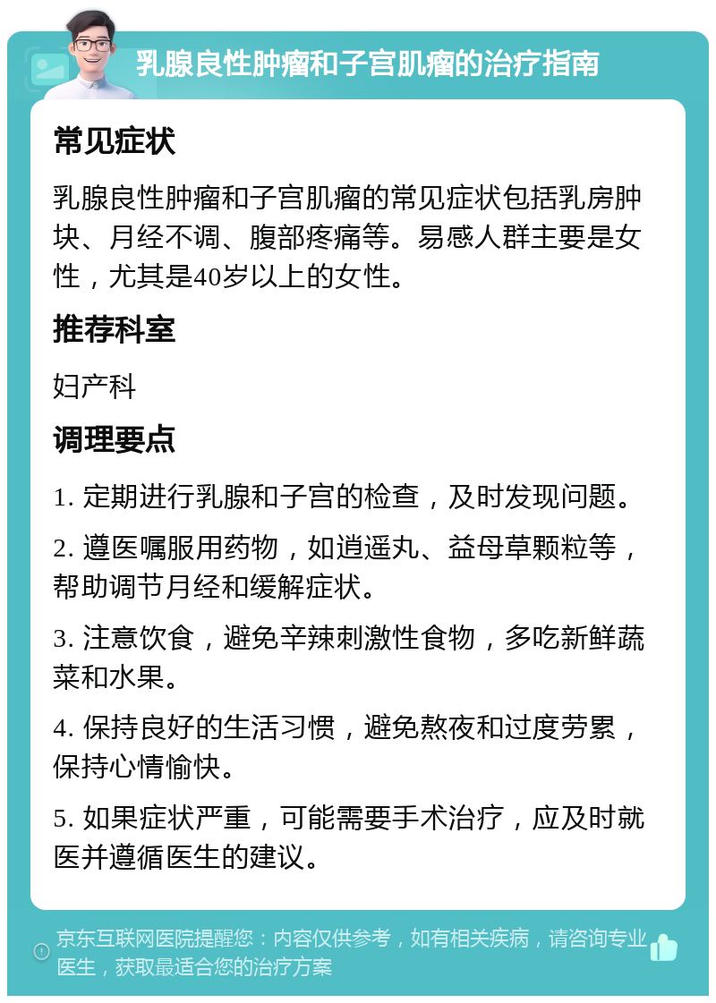 乳腺良性肿瘤和子宫肌瘤的治疗指南 常见症状 乳腺良性肿瘤和子宫肌瘤的常见症状包括乳房肿块、月经不调、腹部疼痛等。易感人群主要是女性，尤其是40岁以上的女性。 推荐科室 妇产科 调理要点 1. 定期进行乳腺和子宫的检查，及时发现问题。 2. 遵医嘱服用药物，如逍遥丸、益母草颗粒等，帮助调节月经和缓解症状。 3. 注意饮食，避免辛辣刺激性食物，多吃新鲜蔬菜和水果。 4. 保持良好的生活习惯，避免熬夜和过度劳累，保持心情愉快。 5. 如果症状严重，可能需要手术治疗，应及时就医并遵循医生的建议。