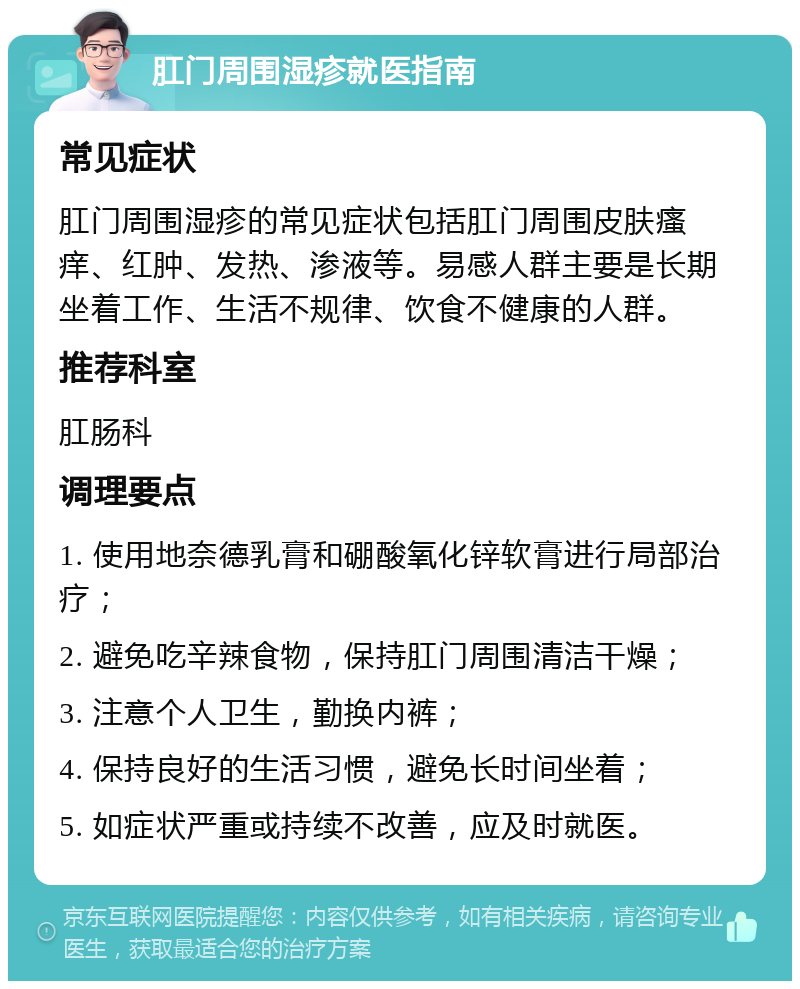 肛门周围湿疹就医指南 常见症状 肛门周围湿疹的常见症状包括肛门周围皮肤瘙痒、红肿、发热、渗液等。易感人群主要是长期坐着工作、生活不规律、饮食不健康的人群。 推荐科室 肛肠科 调理要点 1. 使用地奈德乳膏和硼酸氧化锌软膏进行局部治疗； 2. 避免吃辛辣食物，保持肛门周围清洁干燥； 3. 注意个人卫生，勤换内裤； 4. 保持良好的生活习惯，避免长时间坐着； 5. 如症状严重或持续不改善，应及时就医。