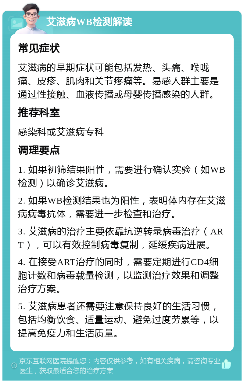 艾滋病WB检测解读 常见症状 艾滋病的早期症状可能包括发热、头痛、喉咙痛、皮疹、肌肉和关节疼痛等。易感人群主要是通过性接触、血液传播或母婴传播感染的人群。 推荐科室 感染科或艾滋病专科 调理要点 1. 如果初筛结果阳性，需要进行确认实验（如WB检测）以确诊艾滋病。 2. 如果WB检测结果也为阳性，表明体内存在艾滋病病毒抗体，需要进一步检查和治疗。 3. 艾滋病的治疗主要依靠抗逆转录病毒治疗（ART），可以有效控制病毒复制，延缓疾病进展。 4. 在接受ART治疗的同时，需要定期进行CD4细胞计数和病毒载量检测，以监测治疗效果和调整治疗方案。 5. 艾滋病患者还需要注意保持良好的生活习惯，包括均衡饮食、适量运动、避免过度劳累等，以提高免疫力和生活质量。