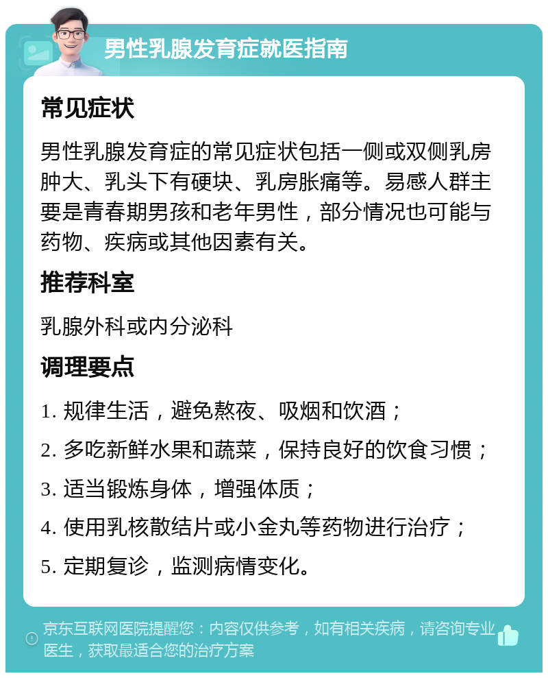 男性乳腺发育症就医指南 常见症状 男性乳腺发育症的常见症状包括一侧或双侧乳房肿大、乳头下有硬块、乳房胀痛等。易感人群主要是青春期男孩和老年男性，部分情况也可能与药物、疾病或其他因素有关。 推荐科室 乳腺外科或内分泌科 调理要点 1. 规律生活，避免熬夜、吸烟和饮酒； 2. 多吃新鲜水果和蔬菜，保持良好的饮食习惯； 3. 适当锻炼身体，增强体质； 4. 使用乳核散结片或小金丸等药物进行治疗； 5. 定期复诊，监测病情变化。