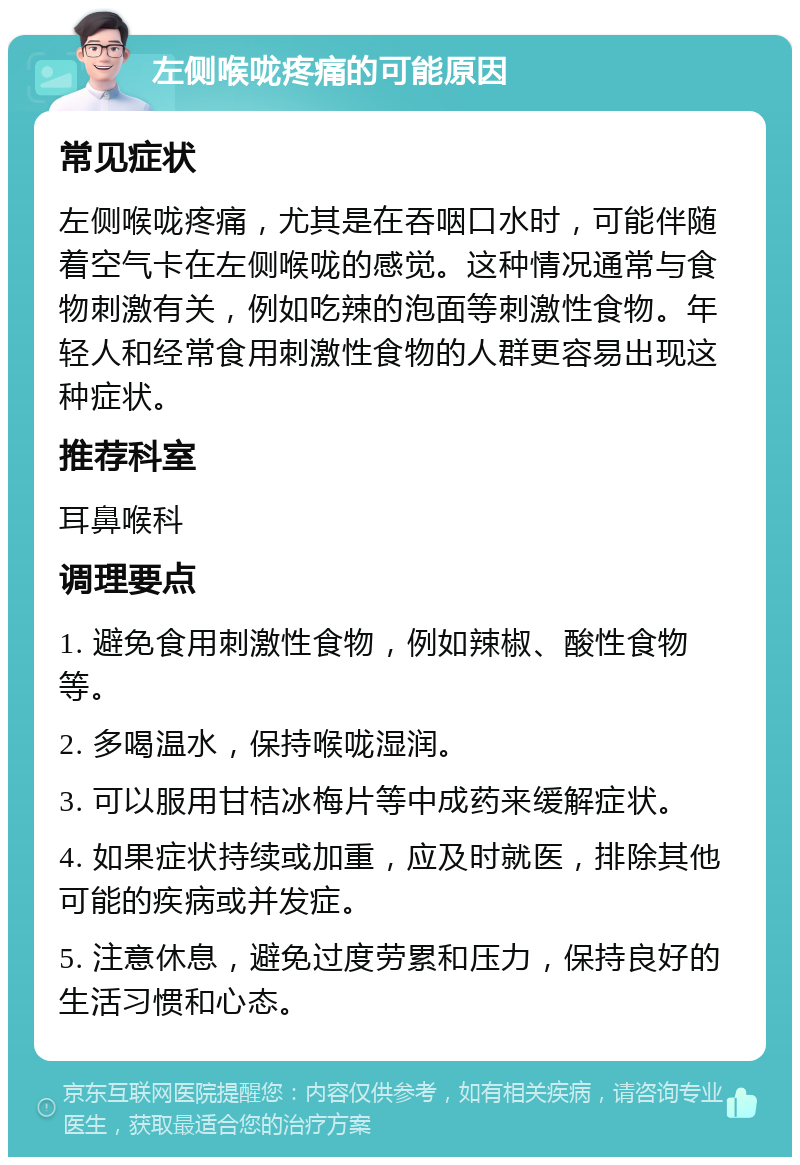 左侧喉咙疼痛的可能原因 常见症状 左侧喉咙疼痛，尤其是在吞咽口水时，可能伴随着空气卡在左侧喉咙的感觉。这种情况通常与食物刺激有关，例如吃辣的泡面等刺激性食物。年轻人和经常食用刺激性食物的人群更容易出现这种症状。 推荐科室 耳鼻喉科 调理要点 1. 避免食用刺激性食物，例如辣椒、酸性食物等。 2. 多喝温水，保持喉咙湿润。 3. 可以服用甘桔冰梅片等中成药来缓解症状。 4. 如果症状持续或加重，应及时就医，排除其他可能的疾病或并发症。 5. 注意休息，避免过度劳累和压力，保持良好的生活习惯和心态。