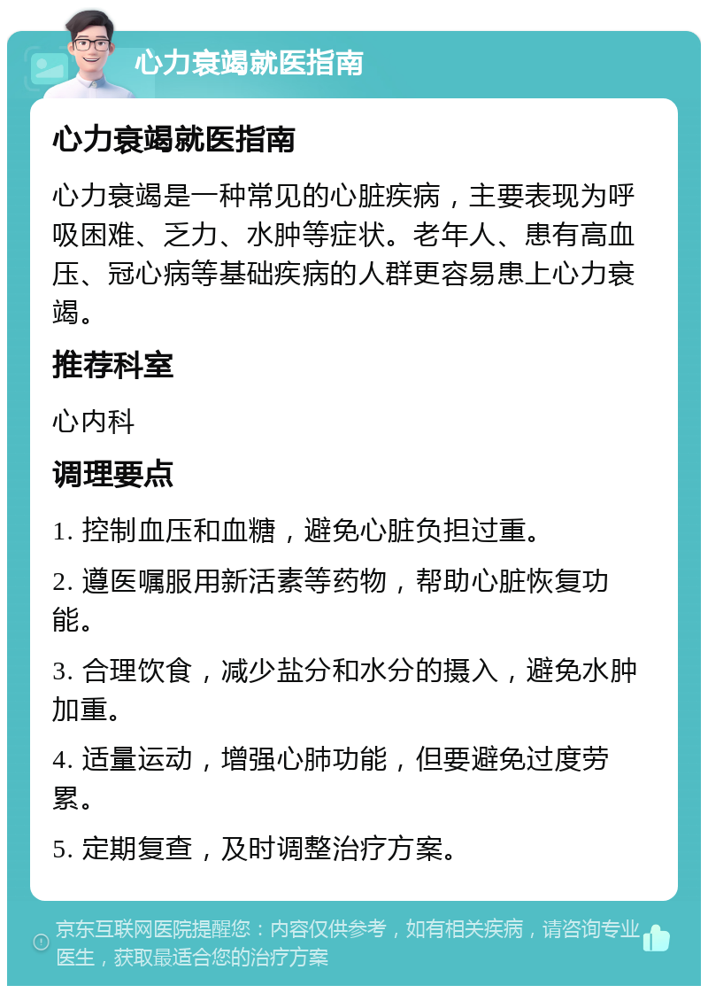 心力衰竭就医指南 心力衰竭就医指南 心力衰竭是一种常见的心脏疾病，主要表现为呼吸困难、乏力、水肿等症状。老年人、患有高血压、冠心病等基础疾病的人群更容易患上心力衰竭。 推荐科室 心内科 调理要点 1. 控制血压和血糖，避免心脏负担过重。 2. 遵医嘱服用新活素等药物，帮助心脏恢复功能。 3. 合理饮食，减少盐分和水分的摄入，避免水肿加重。 4. 适量运动，增强心肺功能，但要避免过度劳累。 5. 定期复查，及时调整治疗方案。