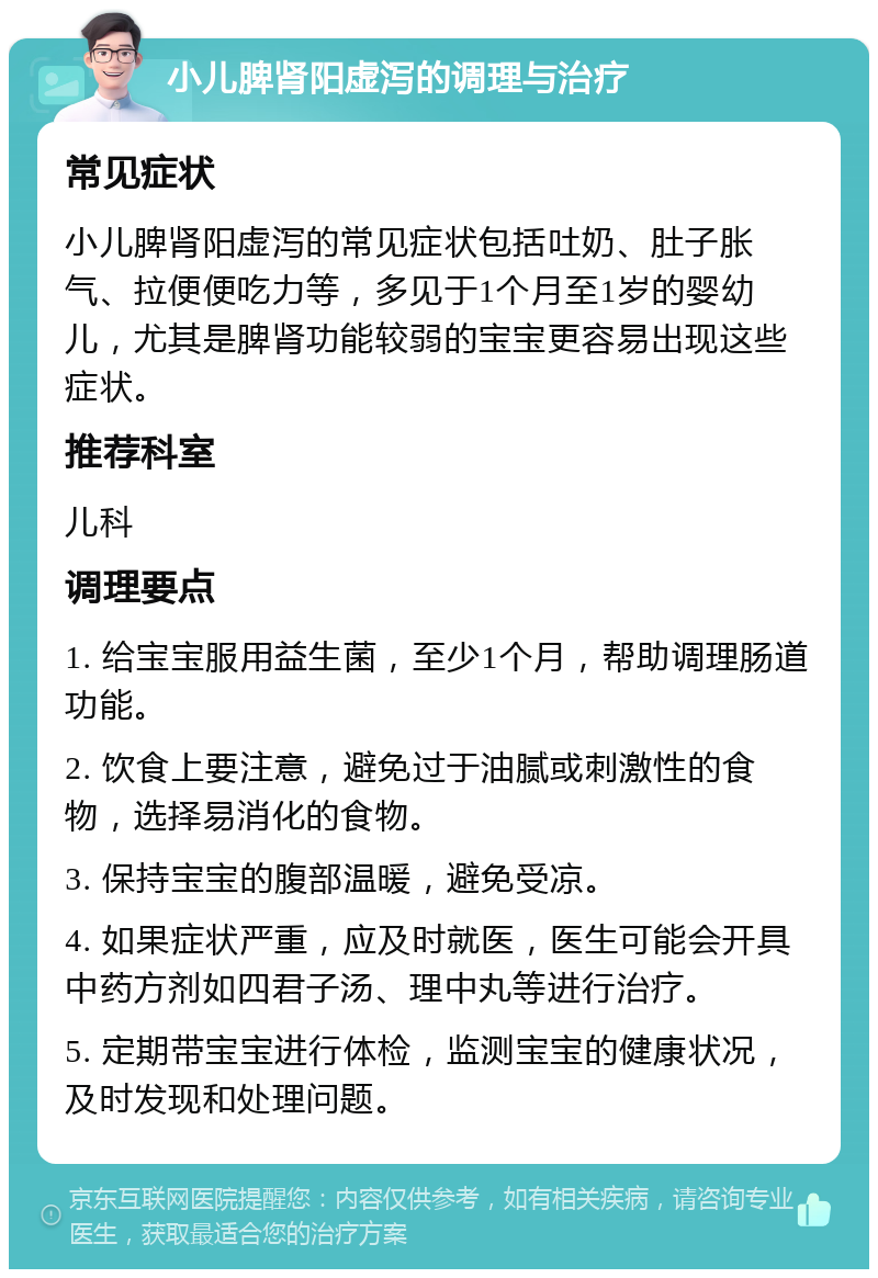 小儿脾肾阳虚泻的调理与治疗 常见症状 小儿脾肾阳虚泻的常见症状包括吐奶、肚子胀气、拉便便吃力等，多见于1个月至1岁的婴幼儿，尤其是脾肾功能较弱的宝宝更容易出现这些症状。 推荐科室 儿科 调理要点 1. 给宝宝服用益生菌，至少1个月，帮助调理肠道功能。 2. 饮食上要注意，避免过于油腻或刺激性的食物，选择易消化的食物。 3. 保持宝宝的腹部温暖，避免受凉。 4. 如果症状严重，应及时就医，医生可能会开具中药方剂如四君子汤、理中丸等进行治疗。 5. 定期带宝宝进行体检，监测宝宝的健康状况，及时发现和处理问题。