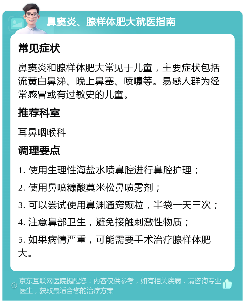 鼻窦炎、腺样体肥大就医指南 常见症状 鼻窦炎和腺样体肥大常见于儿童，主要症状包括流黄白鼻涕、晚上鼻塞、喷嚏等。易感人群为经常感冒或有过敏史的儿童。 推荐科室 耳鼻咽喉科 调理要点 1. 使用生理性海盐水喷鼻腔进行鼻腔护理； 2. 使用鼻喷糠酸莫米松鼻喷雾剂； 3. 可以尝试使用鼻渊通窍颗粒，半袋一天三次； 4. 注意鼻部卫生，避免接触刺激性物质； 5. 如果病情严重，可能需要手术治疗腺样体肥大。