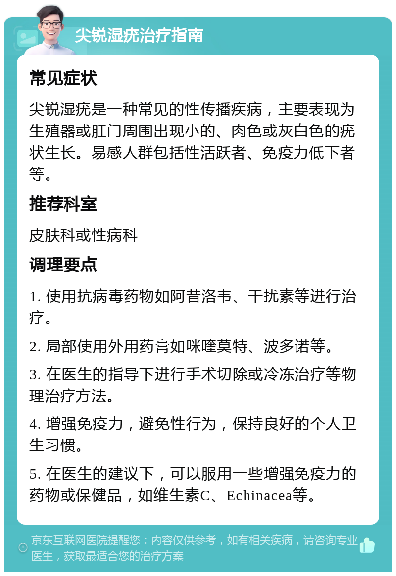 尖锐湿疣治疗指南 常见症状 尖锐湿疣是一种常见的性传播疾病，主要表现为生殖器或肛门周围出现小的、肉色或灰白色的疣状生长。易感人群包括性活跃者、免疫力低下者等。 推荐科室 皮肤科或性病科 调理要点 1. 使用抗病毒药物如阿昔洛韦、干扰素等进行治疗。 2. 局部使用外用药膏如咪喹莫特、波多诺等。 3. 在医生的指导下进行手术切除或冷冻治疗等物理治疗方法。 4. 增强免疫力，避免性行为，保持良好的个人卫生习惯。 5. 在医生的建议下，可以服用一些增强免疫力的药物或保健品，如维生素C、Echinacea等。