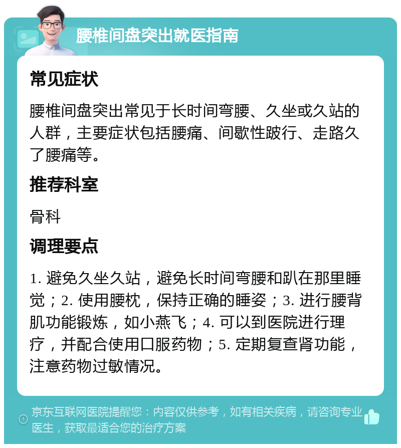 腰椎间盘突出就医指南 常见症状 腰椎间盘突出常见于长时间弯腰、久坐或久站的人群，主要症状包括腰痛、间歇性跛行、走路久了腰痛等。 推荐科室 骨科 调理要点 1. 避免久坐久站，避免长时间弯腰和趴在那里睡觉；2. 使用腰枕，保持正确的睡姿；3. 进行腰背肌功能锻炼，如小燕飞；4. 可以到医院进行理疗，并配合使用口服药物；5. 定期复查肾功能，注意药物过敏情况。