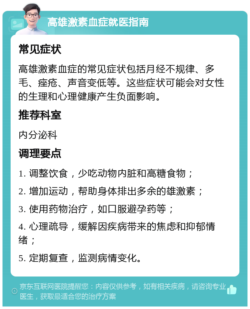 高雄激素血症就医指南 常见症状 高雄激素血症的常见症状包括月经不规律、多毛、痤疮、声音变低等。这些症状可能会对女性的生理和心理健康产生负面影响。 推荐科室 内分泌科 调理要点 1. 调整饮食，少吃动物内脏和高糖食物； 2. 增加运动，帮助身体排出多余的雄激素； 3. 使用药物治疗，如口服避孕药等； 4. 心理疏导，缓解因疾病带来的焦虑和抑郁情绪； 5. 定期复查，监测病情变化。