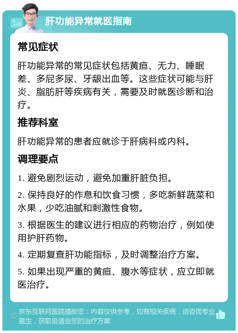 肝功能异常就医指南 常见症状 肝功能异常的常见症状包括黄疸、无力、睡眠差、多屁多尿、牙龈出血等。这些症状可能与肝炎、脂肪肝等疾病有关，需要及时就医诊断和治疗。 推荐科室 肝功能异常的患者应就诊于肝病科或内科。 调理要点 1. 避免剧烈运动，避免加重肝脏负担。 2. 保持良好的作息和饮食习惯，多吃新鲜蔬菜和水果，少吃油腻和刺激性食物。 3. 根据医生的建议进行相应的药物治疗，例如使用护肝药物。 4. 定期复查肝功能指标，及时调整治疗方案。 5. 如果出现严重的黄疸、腹水等症状，应立即就医治疗。