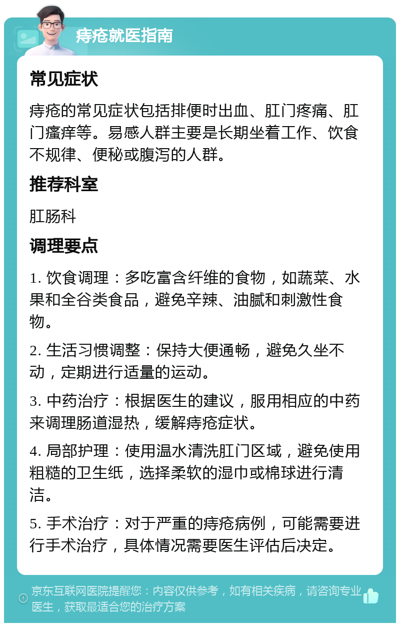 痔疮就医指南 常见症状 痔疮的常见症状包括排便时出血、肛门疼痛、肛门瘙痒等。易感人群主要是长期坐着工作、饮食不规律、便秘或腹泻的人群。 推荐科室 肛肠科 调理要点 1. 饮食调理：多吃富含纤维的食物，如蔬菜、水果和全谷类食品，避免辛辣、油腻和刺激性食物。 2. 生活习惯调整：保持大便通畅，避免久坐不动，定期进行适量的运动。 3. 中药治疗：根据医生的建议，服用相应的中药来调理肠道湿热，缓解痔疮症状。 4. 局部护理：使用温水清洗肛门区域，避免使用粗糙的卫生纸，选择柔软的湿巾或棉球进行清洁。 5. 手术治疗：对于严重的痔疮病例，可能需要进行手术治疗，具体情况需要医生评估后决定。