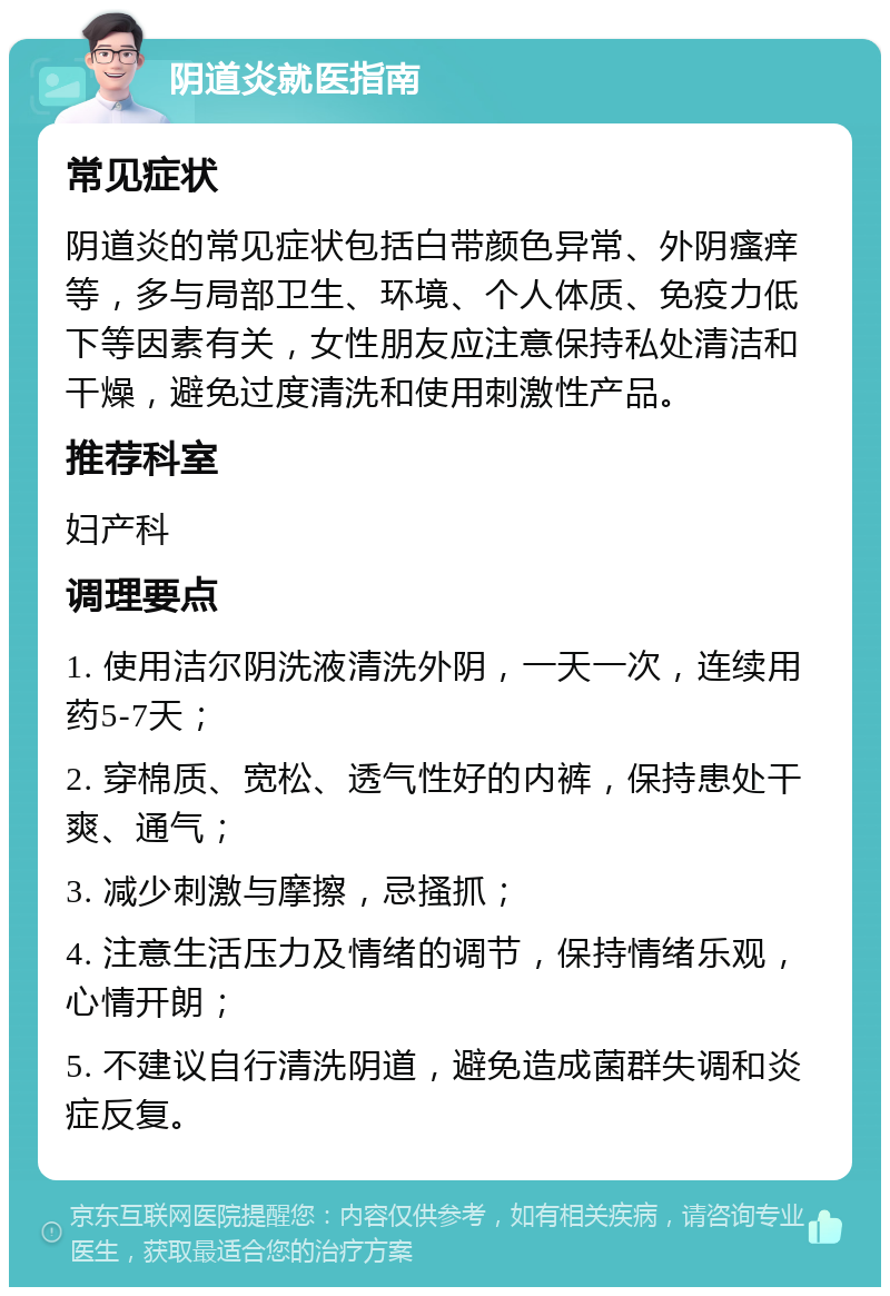 阴道炎就医指南 常见症状 阴道炎的常见症状包括白带颜色异常、外阴瘙痒等，多与局部卫生、环境、个人体质、免疫力低下等因素有关，女性朋友应注意保持私处清洁和干燥，避免过度清洗和使用刺激性产品。 推荐科室 妇产科 调理要点 1. 使用洁尔阴洗液清洗外阴，一天一次，连续用药5-7天； 2. 穿棉质、宽松、透气性好的内裤，保持患处干爽、通气； 3. 减少刺激与摩擦，忌搔抓； 4. 注意生活压力及情绪的调节，保持情绪乐观，心情开朗； 5. 不建议自行清洗阴道，避免造成菌群失调和炎症反复。