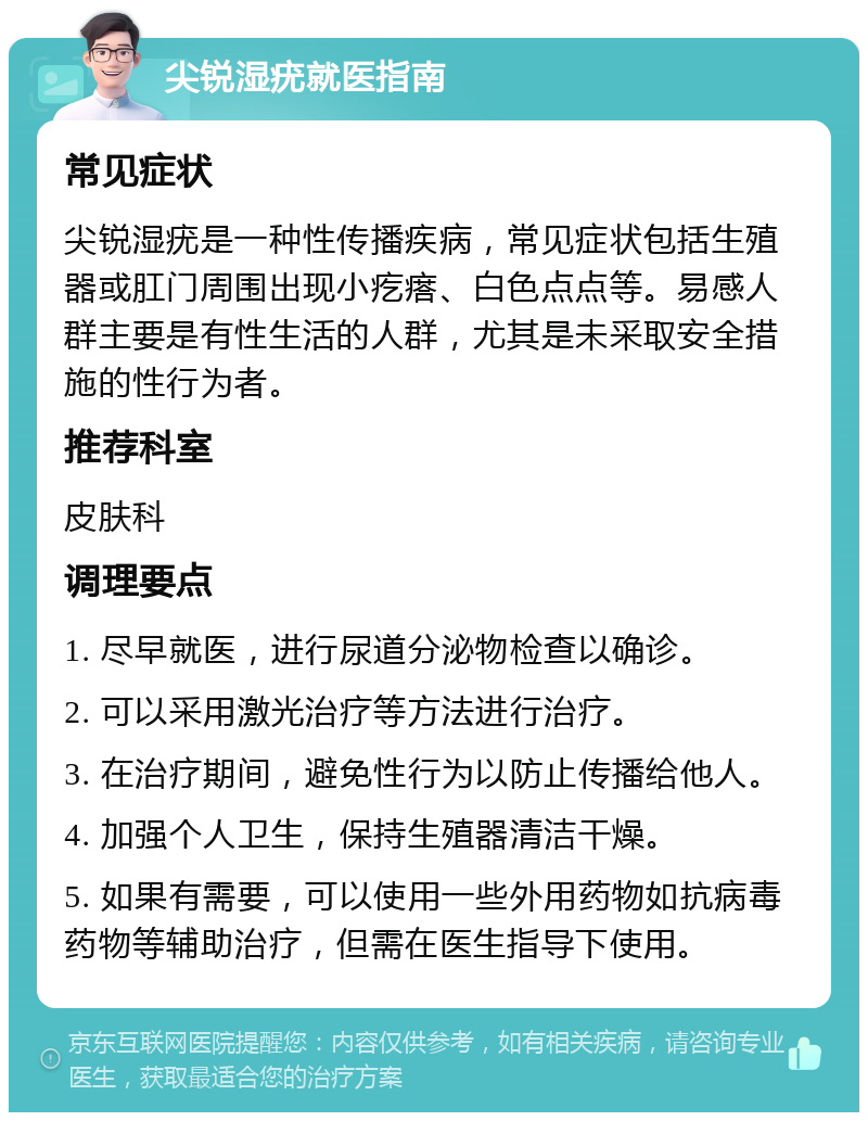 尖锐湿疣就医指南 常见症状 尖锐湿疣是一种性传播疾病，常见症状包括生殖器或肛门周围出现小疙瘩、白色点点等。易感人群主要是有性生活的人群，尤其是未采取安全措施的性行为者。 推荐科室 皮肤科 调理要点 1. 尽早就医，进行尿道分泌物检查以确诊。 2. 可以采用激光治疗等方法进行治疗。 3. 在治疗期间，避免性行为以防止传播给他人。 4. 加强个人卫生，保持生殖器清洁干燥。 5. 如果有需要，可以使用一些外用药物如抗病毒药物等辅助治疗，但需在医生指导下使用。