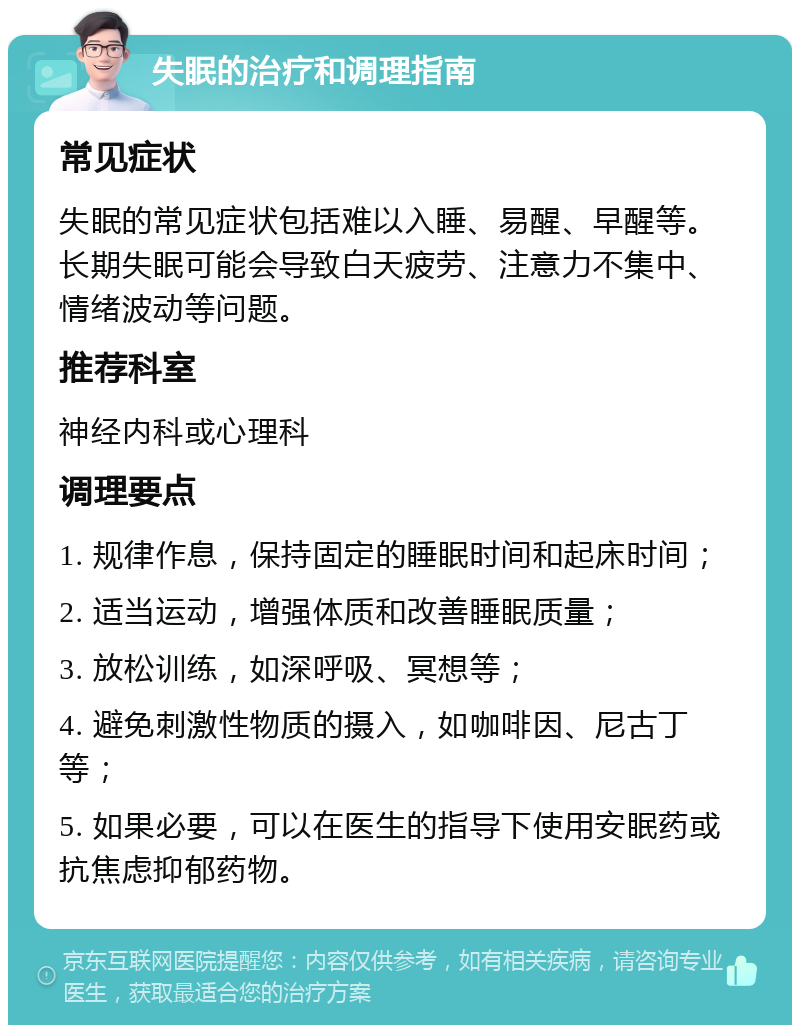 失眠的治疗和调理指南 常见症状 失眠的常见症状包括难以入睡、易醒、早醒等。长期失眠可能会导致白天疲劳、注意力不集中、情绪波动等问题。 推荐科室 神经内科或心理科 调理要点 1. 规律作息，保持固定的睡眠时间和起床时间； 2. 适当运动，增强体质和改善睡眠质量； 3. 放松训练，如深呼吸、冥想等； 4. 避免刺激性物质的摄入，如咖啡因、尼古丁等； 5. 如果必要，可以在医生的指导下使用安眠药或抗焦虑抑郁药物。