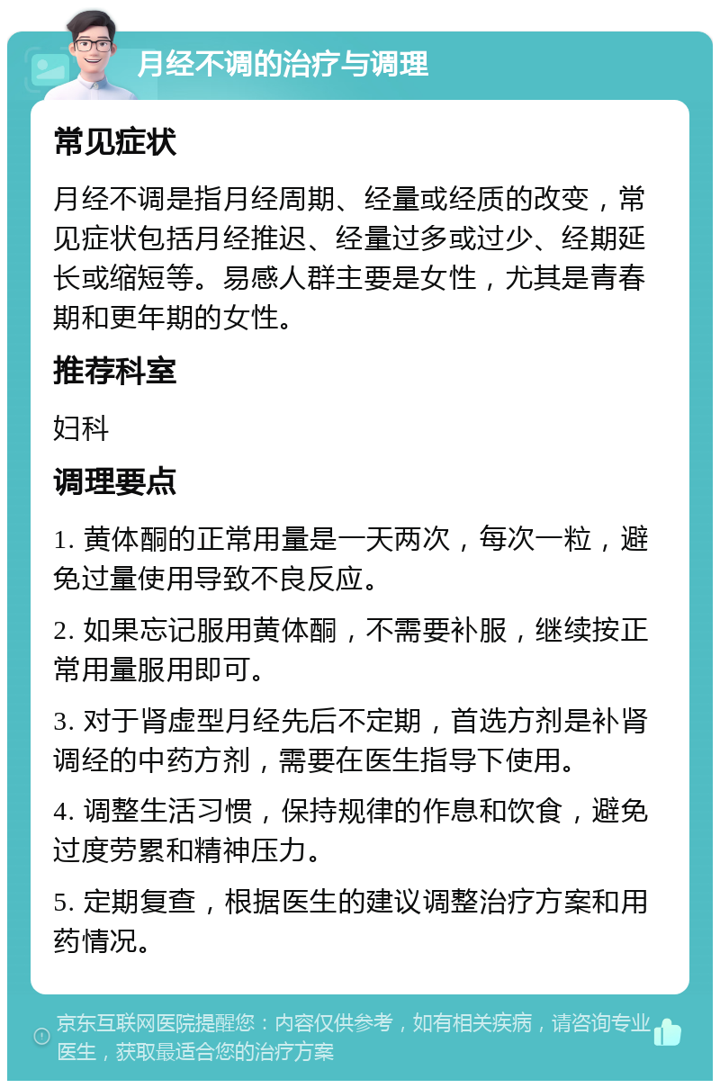 月经不调的治疗与调理 常见症状 月经不调是指月经周期、经量或经质的改变，常见症状包括月经推迟、经量过多或过少、经期延长或缩短等。易感人群主要是女性，尤其是青春期和更年期的女性。 推荐科室 妇科 调理要点 1. 黄体酮的正常用量是一天两次，每次一粒，避免过量使用导致不良反应。 2. 如果忘记服用黄体酮，不需要补服，继续按正常用量服用即可。 3. 对于肾虚型月经先后不定期，首选方剂是补肾调经的中药方剂，需要在医生指导下使用。 4. 调整生活习惯，保持规律的作息和饮食，避免过度劳累和精神压力。 5. 定期复查，根据医生的建议调整治疗方案和用药情况。