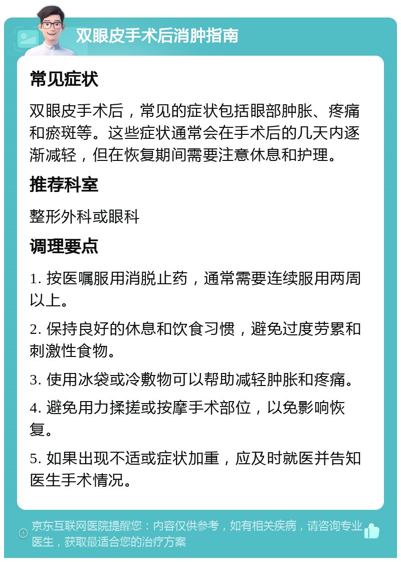 双眼皮手术后消肿指南 常见症状 双眼皮手术后，常见的症状包括眼部肿胀、疼痛和瘀斑等。这些症状通常会在手术后的几天内逐渐减轻，但在恢复期间需要注意休息和护理。 推荐科室 整形外科或眼科 调理要点 1. 按医嘱服用消脱止药，通常需要连续服用两周以上。 2. 保持良好的休息和饮食习惯，避免过度劳累和刺激性食物。 3. 使用冰袋或冷敷物可以帮助减轻肿胀和疼痛。 4. 避免用力揉搓或按摩手术部位，以免影响恢复。 5. 如果出现不适或症状加重，应及时就医并告知医生手术情况。